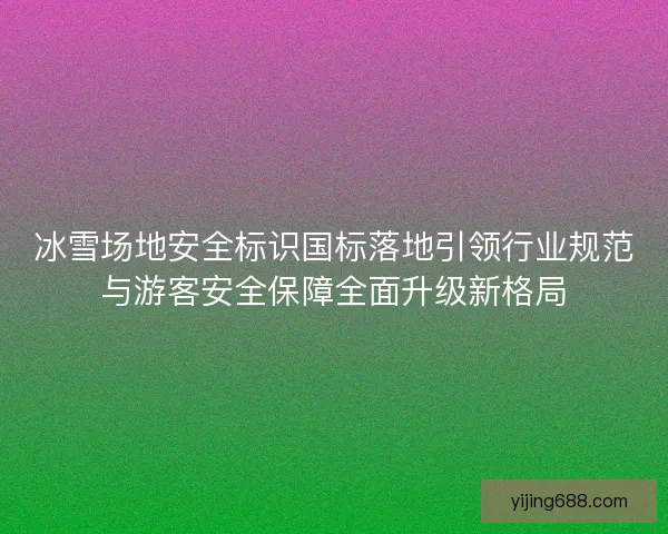 冰雪场地安全标识国标落地引领行业规范与游客安全保障全面升级新格局