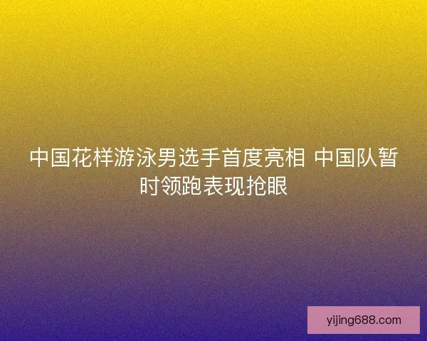 中国花样游泳男选手首度亮相 中国队暂时领跑表现抢眼
